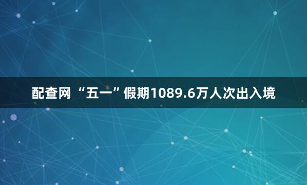 配查网 “五一”假期1089.6万人次出入境