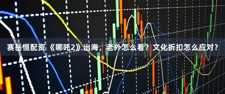 赛岳恒配资 《哪吒2》出海，老外怎么看？文化折扣怎么应对？