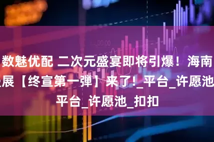 数魅优配 二次元盛宴即将引爆！海南 AJ 漫展【终宣第一弾】来了!_平台_许愿池_扣扣