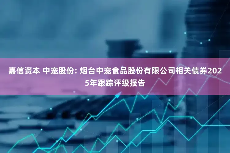 嘉信资本 中宠股份: 烟台中宠食品股份有限公司相关债券2025年跟踪评级报告