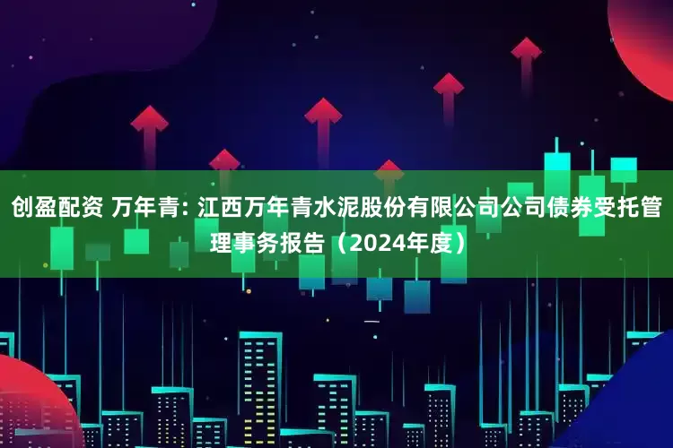 创盈配资 万年青: 江西万年青水泥股份有限公司公司债券受托管理事务报告（2024年度）