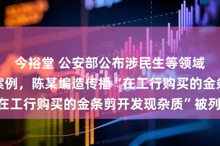 今裕堂 公安部公布涉民生等领域网络谣言典型案例，陈某编造传播“在工行购买的金条剪开发现杂质”被列入