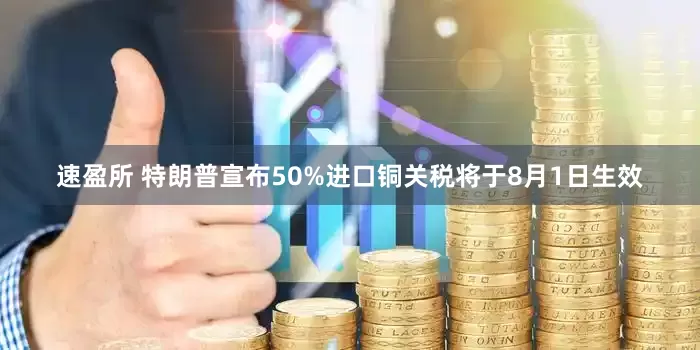 速盈所 特朗普宣布50%进口铜关税将于8月1日生效