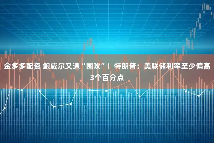 金多多配资 鲍威尔又遭“围攻”！特朗普：美联储利率至少偏高3个百分点