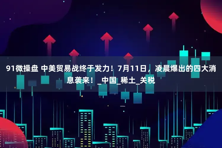 91微操盘 中美贸易战终于发力！7月11日，凌晨爆出的四大消息袭来！_中国_稀土_关税