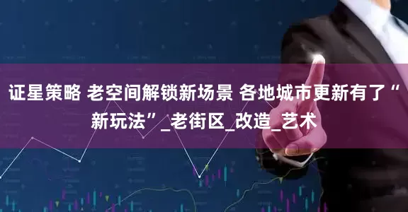 证星策略 老空间解锁新场景 各地城市更新有了“新玩法”_老街区_改造_艺术