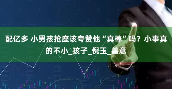 配亿多 小男孩抢座该夸赞他“真棒”吗？小事真的不小_孩子_倪玉_善意