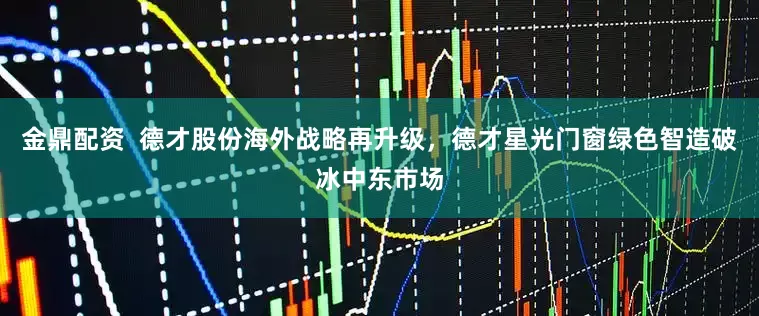 金鼎配资  德才股份海外战略再升级，德才星光门窗绿色智造破冰中东市场