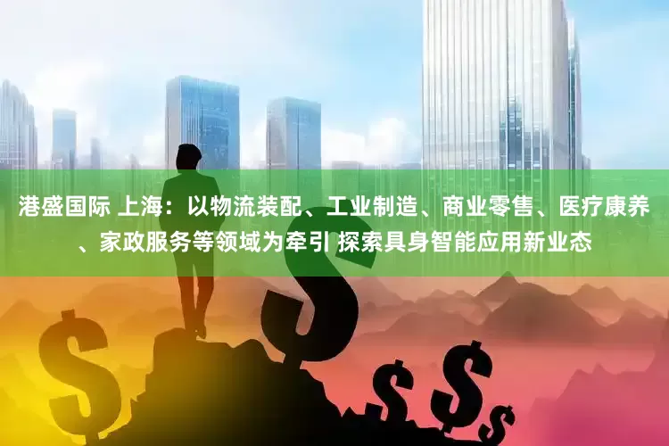 港盛国际 上海：以物流装配、工业制造、商业零售、医疗康养、家政服务等领域为牵引 探索具身智能应用新业态