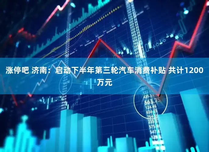 涨停吧 济南：启动下半年第三轮汽车消费补贴 共计1200万元