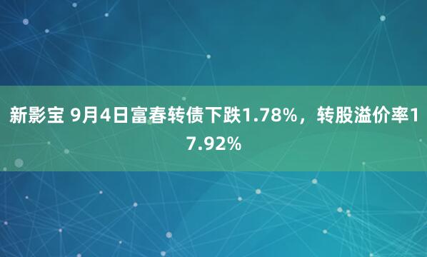 新影宝 9月4日富春转债下跌1.78%，转股溢价率17.92%