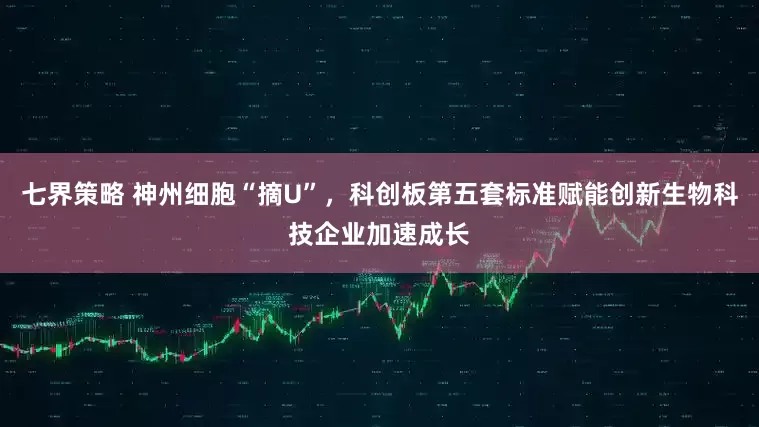 七界策略 神州细胞“摘U”，科创板第五套标准赋能创新生物科技企业加速成长
