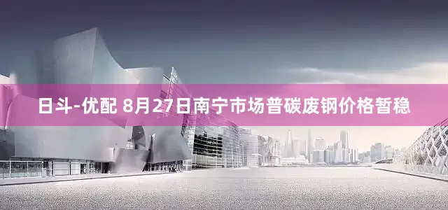 日斗-优配 8月27日南宁市场普碳废钢价格暂稳