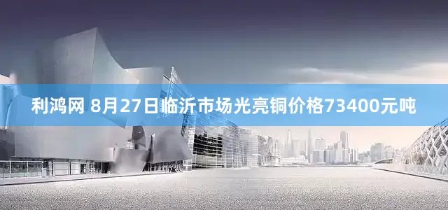 利鸿网 8月27日临沂市场光亮铜价格73400元吨