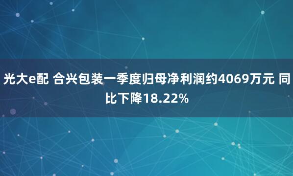 光大e配 合兴包装一季度归母净利润约4069万元 同比下降18.22%
