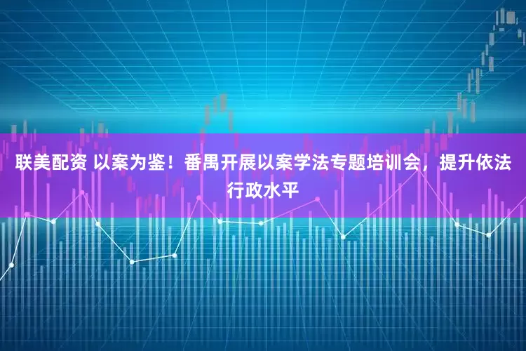 联美配资 以案为鉴!番禺开展以案学法专题培训会,提升依法行政水平