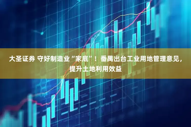大圣证券 守好制造业“家底”!番禺出台工业用地管理意见,提升土地利用效益